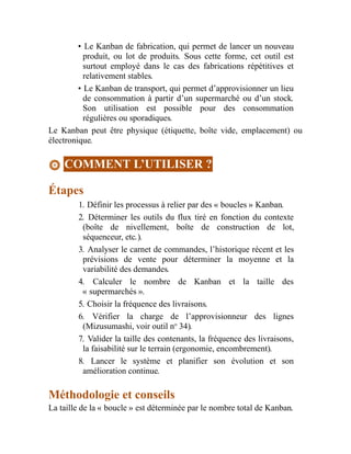 • Le Kanban de fabrication, qui permet de lancer un nouveau
produit, ou lot de produits. Sous cette forme, cet outil est
surtout employé dans le cas des fabrications répétitives et
relativement stables.
• Le Kanban de transport, qui permet d’approvisionner un lieu
de consommation à partir d’un supermarché ou d’un stock.
Son utilisation est possible pour des consommation
régulières ou sporadiques.
Le Kanban peut être physique (étiquette, boîte vide, emplacement) ou
électronique.
COMMENT L’UTILISER ?
Étapes
1. Définir les processus à relier par des « boucles » Kanban.
2. Déterminer les outils du flux tiré en fonction du contexte
(boîte de nivellement, boîte de construction de lot,
séquenceur, etc.).
3. Analyser le carnet de commandes, l’historique récent et les
prévisions de vente pour déterminer la moyenne et la
variabilité des demandes.
4. Calculer le nombre de Kanban et la taille des
« supermarchés ».
5. Choisir la fréquence des livraisons.
6. Vérifier la charge de l’approvisionneur des lignes
(Mizusumashi, voir outil no
34).
7. Valider la taille des contenants, la fréquence des livraisons,
la faisabilité sur le terrain (ergonomie, encombrement).
8. Lancer le système et planifier son évolution et son
amélioration continue.
Méthodologie et conseils
La taille de la « boucle » est déterminée par le nombre total de Kanban.
 