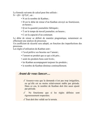 La formule suivante de calcul peut être utilisée :
N = (D × Q/T)/C, où :
• N est le nombre de Kanban ;
• D est le délai de retour d’un Kanban envoyé au fournisseur,
en heures ;
• Q est la quantité journalière fabriquée ;
• T est le temps de travail journalier, en heures ;
• C est la capacité d’un contenant.
Le délai de retour se définit de manière pragmatique, notamment en
effectuant une analyse de processus.
Un coefficient de sécurité sera adopté, en fonction des imperfections des
processus.
Les règles d’utilisation du Kanban sont :
• l’aval prélève ses besoins sur l’amont ;
• l’amont ne produit que ce qui a été pris ;
• seuls les produits bons sont livrés ;
• les Kanban accompagnent toujours les produits ;
• le nombre de Kanban diminue continuellement.
Avant de vous lancer…
✓ Assurez-vous que la demande n’est pas trop irrégulière,
ou qu’elle est au moins relativement stable par période.
Dans ce cas, le nombre de Kanban doit être aussi ajusté
par période.
✓ Ne fonctionne que si les règles définies sont
rigoureusement respectées.
✓Tout doit être validé sur le terrain.
 