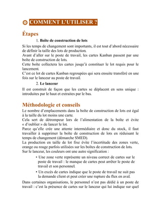 COMMENT L’UTILISER ?
Étapes
1. Boîte de construction de lots
Si les temps de changement sont importants, il est tout d’abord nécessaire
de définir la taille des lots de production.
Avant d’aller sur le poste de travail, les cartes Kanban passent par une
boîte de construction de lots.
Cette boîte collectera les cartes jusqu’à constituer le lot requis pour le
lancement.
C’est ce lot de cartes Kanban regroupées qui sera ensuite transféré en une
fois sur le lanceur au poste de travail.
2. Le lanceur
Il est construit de façon que les cartes se déplacent en sens unique :
introduites par le haut et extraites par le bas.
Méthodologie et conseils
Le nombre d’emplacements dans la boîte de construction de lots est égal
à la taille du lot moins une carte.
Cela sert de détrompeur lors de l’alimentation de la boîte et évite
« d’oublier » de lancer le lot.
Parce qu’elle crée une attente intermédiaire et donc du stock, il faut
travailler à supprimer la boîte de construction de lots en réduisant le
temps de changement (démarche SMED).
La production en taille de lot fixe évite l’incertitude des zones verte,
orange ou rouge parfois utilisées sur les boîtes de construction de lots.
Sur le lanceur, les couleurs ont une autre signification :
• Une zone verte représente un niveau correct de cartes sur le
poste de travail : le manque de cartes peut arrêter le poste de
travail et son personnel.
• Un excès de cartes indique que le poste de travail ne suit pas
la demande client et peut créer une rupture du flux en aval.
Dans certaines organisations, le personnel n’est pas dédié à un poste de
travail : c’est la présence de cartes sur le lanceur qui lui indique sur quel
 