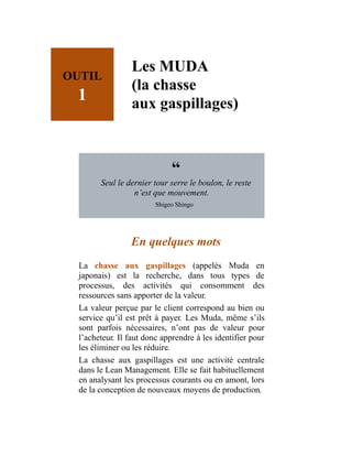 OUTIL
1
Les MUDA
(la chasse
aux gaspillages)
“
Seul le dernier tour serre le boulon, le reste
n’est que mouvement.
Shigeo Shingo
En quelques mots
La chasse aux gaspillages (appelés Muda en
japonais) est la recherche, dans tous types de
processus, des activités qui consomment des
ressources sans apporter de la valeur.
La valeur perçue par le client correspond au bien ou
service qu’il est prêt à payer. Les Muda, même s’ils
sont parfois nécessaires, n’ont pas de valeur pour
l’acheteur. Il faut donc apprendre à les identifier pour
les éliminer ou les réduire.
La chasse aux gaspillages est une activité centrale
dans le Lean Management. Elle se fait habituellement
en analysant les processus courants ou en amont, lors
de la conception de nouveaux moyens de production.
 