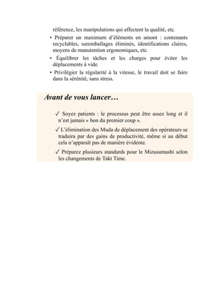 référence, les manipulations qui affectent la qualité, etc.
• Préparer un maximum d’éléments en amont : contenants
recyclables, suremballages éliminés, identifications claires,
moyens de manutention ergonomiques, etc.
• Équilibrer les tâches et les charges pour éviter les
déplacements à vide.
• Privilégier la régularité à la vitesse, le travail doit se faire
dans la sérénité, sans stress.
Avant de vous lancer…
✓ Soyez patients : le processus peut être assez long et il
n’est jamais « bon du premier coup ».
✓L’élimination des Muda de déplacement des opérateurs se
traduira par des gains de productivité, même si au début
cela n’apparaît pas de manière évidente.
✓ Préparez plusieurs standards pour le Mizusumashi selon
les changements de Takt Time.
 