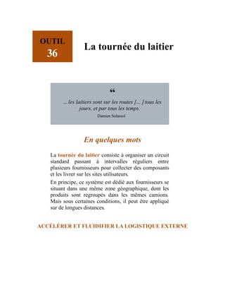 OUTIL
36
La tournée du laitier
“
…les laitiers sont sur les routes […] tous les
jours, et par tous les temps.
Damien Solassol
En quelques mots
La tournée du laitier consiste à organiser un circuit
standard passant à intervalles réguliers entre
plusieurs fournisseurs pour collecter des composants
et les livrer sur les sites utilisateurs.
En principe, ce système est dédié aux fournisseurs se
situant dans une même zone géographique, dont les
produits sont regroupés dans les mêmes camions.
Mais sous certaines conditions, il peut être appliqué
sur de longues distances.
ACCÉLÉRER ET FLUIDIFIER LA LOGISTIQUE EXTERNE
 