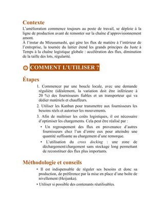 Contexte
L’amélioration commence toujours au poste de travail, se déploie à la
ligne de production avant de remonter sur la chaîne d’approvisionnement
amont.
À l’instar du Mizusumashi, qui gère les flux de matière à l’intérieur de
l’entreprise, la tournée du laitier étend les grands principes du Juste à
Temps à la chaîne logistique globale : accélération des flux, diminution
de la taille des lots, régularité.
COMMENT L’UTILISER ?
Étapes
1. Commencer par une boucle locale, avec une demande
régulière (idéalement, la variation doit être inférieure à
20 %) des fournisseurs fiables et un transporteur qui va
dédier matériels et chauffeurs.
2. Utiliser les Kanban pour transmettre aux fournisseurs les
besoins réels et autoriser les mouvements.
3. Afin de maîtriser les coûts logistiques, il est nécessaire
d’optimiser les chargements. Cela peut être réalisé par :
• Un regroupement des flux en provenance d’autres
fournisseurs chez l’un d’entre eux pour atteindre une
quantité suffisante au chargement d’une remorque.
• L’utilisation du cross docking : une zone de
déchargement/chargement sans stockage long permettant
de reconstituer des flux plus importants.
Méthodologie et conseils
• Il est indispensable de réguler ses besoins et donc sa
production, de préférence par la mise en place d’une boîte de
nivellement (Heijunka).
• Utiliser si possible des contenants réutilisables.
 