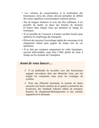 • Les volumes de consommation et la localisation des
fournisseurs et/ou des clients doivent permettre de définir
des routes régulières et économiques (camions pleins).
• Sur de longues distances et avec des flux suffisants, il est
possible de mettre en place des boucles de tracteurs
(4 heures dans chaque sens) qui prennent en charge les
remorques.
• Il est possible de s’associer à d’autres sociétés locales pour
optimiser le remplissage des transports.
• Prévoir des moyens d’accrochage rapide des remorques et de
chargement latéral pour gagner du temps lors de ces
opérations.
• Il ne faut pas comparer uniquement les coûts logistiques,
souvent défavorables, mais bien l’effet global du Juste à
Temps sur les résultats de l’entreprise.
Avant de vous lancer…
✓ Il est préférable de travailler avec des fournisseurs
engagés eux-mêmes dans une démarche Lean, qui ont
intégré les contraintes mais aussi les avantages du
système.
✓ Pour une efficacité maximale, la tournée du laitier
nécessite une bonne maîtrise de la qualité (conformité des
livraisons), des standards robustes (délais de transport,
horaires de chargement/déchargement) et une certaine
régularité de la demande.
 