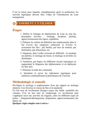 C’est la raison pour laquelle, immédiatement après la production, les
activités logistiques doivent faire l’objet de l’introduction du Lean
management.
COMMENT L’UTILISER ?
Étapes
1. Définir la stratégie de déploiement du Lean au sein des
principales activités : stockage, réception, picking,
approvisionnement des lignes, expédition.
2. Élaborer les critères de définition des emplacements dans le
but d’avoir des catégories cohérentes et d’éviter le
croisement des flux : par famille, par taux de rotation, par
destination, par dimensions, etc.
3. Organiser, dans l’ordre croissant de difficulté : le stockage
sur palettes, le stockage de masse, le stockage en alvéoles ou
dynamique.
4. Améliorer, par étapes, les différents circuits logistiques en
augmentant la fréquence des déplacements et en déployant
les flux tirés.
5. Diminuer la taille des contenants.
6. Introduire et suivre les indicateurs logistiques pour
améliorer continuellement la performance de l’activité.
Méthodologie et conseils
Privilégier le stockage à emplacements fixes par rapport au stockage
aléatoire. Ceci favorise la vitesse du flux et la régularité.
Un fort taux de nivellement (lissage) assure une faible variabilité des
volumes, d’où un bon taux de remplissage. Le nivellement peut
s’appliquer aussi aux activités du magasin, entre les différents types de
taches : chargement/déchargement, préparation, approvisionnement des
lignes, etc.
Quelques règles simples sont à suivre :
 