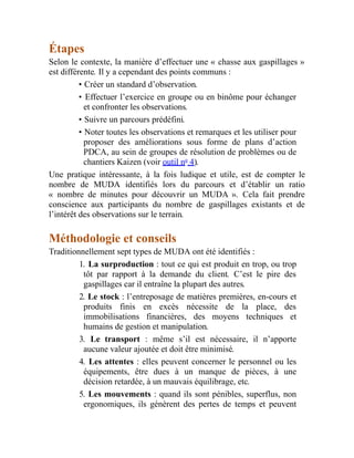 Étapes
Selon le contexte, la manière d’effectuer une « chasse aux gaspillages »
est différente. Il y a cependant des points communs :
• Créer un standard d’observation.
• Effectuer l’exercice en groupe ou en binôme pour échanger
et confronter les observations.
• Suivre un parcours prédéfini.
• Noter toutes les observations et remarques et les utiliser pour
proposer des améliorations sous forme de plans d’action
PDCA, au sein de groupes de résolution de problèmes ou de
chantiers Kaizen (voir outil no
4).
Une pratique intéressante, à la fois ludique et utile, est de compter le
nombre de MUDA identifiés lors du parcours et d’établir un ratio
« nombre de minutes pour découvrir un MUDA ». Cela fait prendre
conscience aux participants du nombre de gaspillages existants et de
l’intérêt des observations sur le terrain.
Méthodologie et conseils
Traditionnellement sept types de MUDA ont été identifiés :
1. La surproduction : tout ce qui est produit en trop, ou trop
tôt par rapport à la demande du client. C’est le pire des
gaspillages car il entraîne la plupart des autres.
2. Le stock : l’entreposage de matières premières, en-cours et
produits finis en excès nécessite de la place, des
immobilisations financières, des moyens techniques et
humains de gestion et manipulation.
3. Le transport : même s’il est nécessaire, il n’apporte
aucune valeur ajoutée et doit être minimisé.
4. Les attentes : elles peuvent concerner le personnel ou les
équipements, être dues à un manque de pièces, à une
décision retardée, à un mauvais équilibrage, etc.
5. Les mouvements : quand ils sont pénibles, superflus, non
ergonomiques, ils génèrent des pertes de temps et peuvent
 