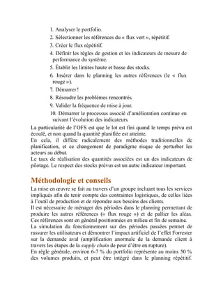 1. Analyser le portfolio.
2. Sélectionner les références du « flux vert », répétitif.
3. Créer le flux répétitif.
4. Définir les règles de gestion et les indicateurs de mesure de
performance du système.
5. Établir les limites haute et basse des stocks.
6. Insérer dans le planning les autres références (le « flux
rouge »).
7. Démarrer !
8. Résoudre les problèmes rencontrés.
9. Valider la fréquence de mise à jour.
10. Démarrer le processus associé d’amélioration continue en
suivant l’évolution des indicateurs.
La particularité de l’OFS est que le lot est fini quand le temps prévu est
écoulé, et non quand la quantité planifiée est atteinte.
En cela, il diffère radicalement des méthodes traditionnelles de
planification, et ce changement de paradigme risque de perturber les
acteurs au début.
Le taux de réalisation des quantités associées est un des indicateurs de
pilotage. Le respect des stocks prévus est un autre indicateur important.
Méthodologie et conseils
La mise en œuvre se fait au travers d’un groupe incluant tous les services
impliqués afin de tenir compte des contraintes logistiques, de celles liées
à l’outil de production et de répondre aux besoins des clients.
Il est nécessaire de ménager des périodes dans le planning permettant de
produire les autres références (« flux rouge ») et de pallier les aléas.
Ces références sont en général positionnées en milieu et fin de semaine.
La simulation du fonctionnement sur des périodes passées permet de
rassurer les utilisateurs et démontrer l’impact artificiel de l’effet Forrester
sur la demande aval (amplification anormale de la demande client à
travers les étapes de la supply chain de peur d’être en rupture).
En règle générale, environ 6-7 % du portfolio représente au moins 50 %
des volumes produits, et peut être intégré dans le planning répétitif.
 