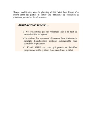 Chaque modification dans le planning répétitif doit faire l’objet d’un
accord entre les parties et initier une démarche de résolution de
problèmes pour éviter les récurrences.
Avant de vous lancer…
✓ Ne sous-estimez pas les réticences liées à la peur de
mettre le client en rupture.
✓ Investissez les ressources nécessaires dans la démarche
parallèle d’amélioration continue indispensable pour
consolider le processus.
✓ L’outil SMED est celui qui permet de fluidifier
progressivement le système. Appliquez-le dès le début.
 