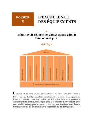 DOSSIER
5
L’EXCELLENCE
DES ÉQUIPEMENTS
“
Il faut savoir réparer les choses quand elles ne
fonctionnent plus.
Gaël Faye
Le Lean est né chez Toyota, constructeur de voitures. Son déploiement a
d’abord eu lieu dans les industries manufacturières avant de s’appliquer dans
d’autres domaines, entre autres dans les industries dites de « process »
(agroalimentaire, chimie, métallurgie, etc.). Ces secteurs d’activité font appel
à des machines et équipements lourds et chers, et leur fonctionnement dans de
bonnes conditions est déterminant pour la profitabilité des fabrications.
 
