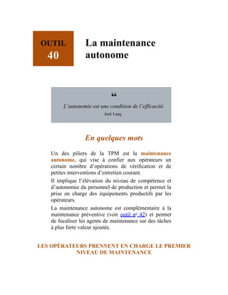 OUTIL
40
La maintenance
autonome
“
L’autonomie est une condition de l’efficacité.
Jack Lang
En quelques mots
Un des piliers de la TPM est la maintenance
autonome, qui vise à confier aux opérateurs un
certain nombre d’opérations de vérification et de
petites interventions d’entretien courant.
Il implique l’élévation du niveau de compétence et
d’autonomie du personnel de production et permet la
prise en charge des équipements productifs par les
opérateurs.
La maintenance autonome est complémentaire à la
maintenance préventive (voir outil no
42) et permet
de focaliser les agents de maintenance sur des tâches
à plus forte valeur ajoutée.
LES OPÉRATEURS PRENNENT EN CHARGE LE PREMIER
NIVEAU DE MAINTENANCE
 