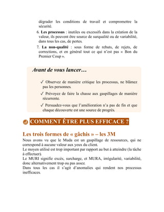 dégrader les conditions de travail et compromettre la
sécurité.
6. Les processus : inutiles ou excessifs dans la création de la
valeur, ils peuvent être source de surqualité ou de variabilité,
dans tous les cas, de pertes.
7. La non-qualité : sous forme de rebuts, de rejets, de
corrections, et en général tout ce qui n’est pas « Bon du
Premier Coup ».
Avant de vous lancer…
✓ Observez de manière critique les processus, ne blâmez
pas les personnes.
✓ Prévoyez de faire la chasse aux gaspillages de manière
récurrente.
✓ Persuadez-vous que l’amélioration n’a pas de fin et que
chaque découverte est une source de progrès.
COMMENT ÊTRE PLUS EFFICACE ?
Les trois formes de « gâchis » – les 3M
Nous avons vu que le Muda est un gaspillage de ressources, qui ne
correspond à aucune valeur aux yeux du client.
Le moyen utilisé est trop important par rapport au but à atteindre (la tâche
à effectuer).
Le MURI signifie excès, surcharge, et MURA, irrégularité, variabilité,
donc alternativement trop ou pas assez.
Dans tous les cas il s’agit d’anomalies qui rendent nos processus
inefficaces.
 
