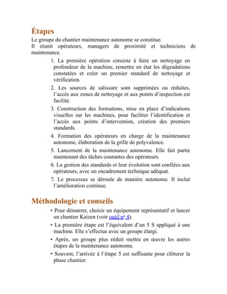 Étapes
Le groupe du chantier maintenance autonome se constitue.
Il réunit opérateurs, managers de proximité et techniciens de
maintenance.
1. La première opération consiste à faire un nettoyage en
profondeur de la machine, remettre en état les dégradations
constatées et créer un premier standard de nettoyage et
vérification.
2. Les sources de salissure sont supprimées ou réduites,
l’accès aux zones de nettoyage et aux points d’inspection est
facilité.
3. Construction des formations, mise en place d’indications
visuelles sur les machines, pour faciliter l’identification et
l’accès aux points d’intervention, création des premiers
standards.
4. Formation des opérateurs en charge de la maintenance
autonome, élaboration de la grille de polyvalence.
5. Lancement de la maintenance autonome. Elle fait partie
maintenant des tâches courantes des opérateurs.
6. La gestion des standards et leur évolution sont confiées aux
opérateurs, avec un encadrement technique adéquat.
7. Le processus se déroule de manière autonome. Il inclut
l’amélioration continue.
Méthodologie et conseils
• Pour démarrer, choisir un équipement représentatif et lancer
un chantier Kaizen (voir outil no
4).
• La première étape est l’équivalent d’un 5 S appliqué à une
machine. Elle s’effectue avec un groupe élargi.
• Après, un groupe plus réduit mettra en œuvre les autres
étapes de la maintenance autonome.
• Souvent, l’arrivée à l’étape 5 est suffisante pour clôturer la
phase chantier.
 