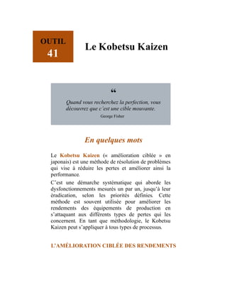 OUTIL
41
Le Kobetsu Kaizen
“
Quand vous recherchez la perfection, vous
découvrez que c’est une cible mouvante.
George Fisher
En quelques mots
Le Kobetsu Kaizen (« amélioration ciblée » en
japonais) est une méthode de résolution de problèmes
qui vise à réduire les pertes et améliorer ainsi la
performance.
C’est une démarche systématique qui aborde les
dysfonctionnements mesurés un par un, jusqu’à leur
éradication, selon les priorités définies. Cette
méthode est souvent utilisée pour améliorer les
rendements des équipements de production en
s’attaquant aux différents types de pertes qui les
concernent. En tant que méthodologie, le Kobetsu
Kaizen peut s’appliquer à tous types de processus.
L’AMÉLIORATION CIBLÉE DES RENDEMENTS
 
