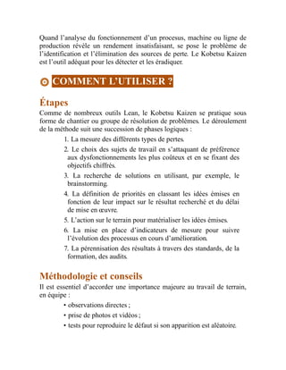 Quand l’analyse du fonctionnement d’un procesus, machine ou ligne de
production révèle un rendement insatisfaisant, se pose le problème de
l’identification et l’élimination des sources de perte. Le Kobetsu Kaizen
est l’outil adéquat pour les détecter et les éradiquer.
COMMENT L’UTILISER ?
Étapes
Comme de nombreux outils Lean, le Kobetsu Kaizen se pratique sous
forme de chantier ou groupe de résolution de problèmes. Le déroulement
de la méthode suit une succession de phases logiques :
1. La mesure des différents types de pertes.
2. Le choix des sujets de travail en s’attaquant de préférence
aux dysfonctionnements les plus coûteux et en se fixant des
objectifs chiffrés.
3. La recherche de solutions en utilisant, par exemple, le
brainstorming.
4. La définition de priorités en classant les idées émises en
fonction de leur impact sur le résultat recherché et du délai
de mise en œuvre.
5. L’action sur le terrain pour matérialiser les idées émises.
6. La mise en place d’indicateurs de mesure pour suivre
l’évolution des processus en cours d’amélioration.
7. La pérennisation des résultats à travers des standards, de la
formation, des audits.
Méthodologie et conseils
Il est essentiel d’accorder une importance majeure au travail de terrain,
en équipe :
• observations directes ;
• prise de photos et vidéos ;
• tests pour reproduire le défaut si son apparition est aléatoire.
 