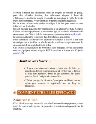 Mesurer l’impact des différentes idées de progrès en mettant en place,
pour des périodes limitées, des indicateurs simples à base de
« bâtonnage » (méthode simple et visuelle de comptage à l’aide de petits
traits dans un tableau récapitulant les différents incidents recensés).
On ne traite qu’une seule action technique à la fois pour observer son
influence sur le résultat.
Il n’est pas rare que, lors de l’organisation d’un chantier de type Kobetsu
Kaizen sur des équipements d’un certain âge, il se révèle nécessaire de
commencer par l’étape 1 de la maintenance autonome (voir outil no
40) :
la remise en état et la réparation des dégradations constatées.
Pour capitaliser l’expérience et disposer d’exemples à suivre, il est utile
de rédiger des « feuilles de résolution de problèmes » qui résument le
déroulement d’un sujet du début à la fin.
Ces feuilles de résolution de problèmes sont rédigées suivant un format
standard, qui peut suivre le cycle PDCA ou alors le format dit A3 (voir
outil no
17).
Avant de vous lancer…
✓ Il peut être nécessaire, dans certains cas, de lister les
conditions de bon fonctionnement et vérifier sur le terrain
si elles sont remplies. Dans le cas contraire, les écarts
peuvent être à l’origine des anomalies.
✓ Faites partager le dicton « On ne peut améliorer que ce
qu’on peut mesurer », applicable tout au long du
processus.
COMMENT ÊTRE PLUS EFFICACE ?
Zoom sur le TRS
C’est l’indicateur qui mesure le taux d’utilisation d’un équipement, c’est-
à-dire le rapport entre ce qui est produit et le maximum du potentiel de la
machine.
 