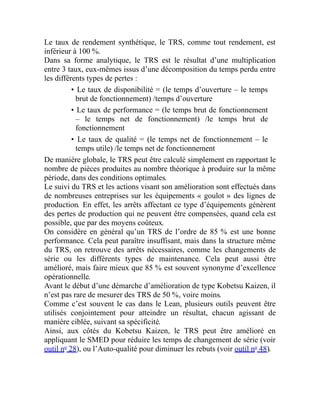 Le taux de rendement synthétique, le TRS, comme tout rendement, est
inférieur à 100 %.
Dans sa forme analytique, le TRS est le résultat d’une multiplication
entre 3 taux, eux-mêmes issus d’une décomposition du temps perdu entre
les différents types de pertes :
• Le taux de disponibilité = (le temps d’ouverture – le temps
brut de fonctionnement) /temps d’ouverture
• Le taux de performance = (le temps brut de fonctionnement
– le temps net de fonctionnement) /le temps brut de
fonctionnement
• Le taux de qualité = (le temps net de fonctionnement – le
temps utile) /le temps net de fonctionnement
De manière globale, le TRS peut être calculé simplement en rapportant le
nombre de pièces produites au nombre théorique à produire sur la même
période, dans des conditions optimales.
Le suivi du TRS et les actions visant son amélioration sont effectués dans
de nombreuses entreprises sur les équipements « goulot » des lignes de
production. En effet, les arrêts affectant ce type d’équipements génèrent
des pertes de production qui ne peuvent être compensées, quand cela est
possible, que par des moyens coûteux.
On considère en général qu’un TRS de l’ordre de 85 % est une bonne
performance. Cela peut paraître insuffisant, mais dans la structure même
du TRS, on retrouve des arrêts nécessaires, comme les changements de
série ou les différents types de maintenance. Cela peut aussi être
amélioré, mais faire mieux que 85 % est souvent synonyme d’excellence
opérationnelle.
Avant le début d’une démarche d’amélioration de type Kobetsu Kaizen, il
n’est pas rare de mesurer des TRS de 50 %, voire moins.
Comme c’est souvent le cas dans le Lean, plusieurs outils peuvent être
utilisés conjointement pour atteindre un résultat, chacun agissant de
manière ciblée, suivant sa spécificité.
Ainsi, aux côtés du Kobetsu Kaizen, le TRS peut être amélioré en
appliquant le SMED pour réduire les temps de changement de série (voir
outil no
28), ou l’Auto-qualité pour diminuer les rebuts (voir outil no
48).
 
