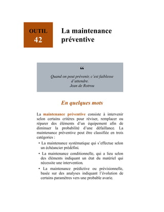 OUTIL
42
La maintenance
préventive
“
Quand on peut prévenir, c’est faiblesse
d’attendre.
Jean de Rotrou
En quelques mots
La maintenance préventive consiste à intervenir
selon certains critères pour réviser, remplacer ou
réparer des éléments d’un équipement afin de
diminuer la probabilité d’une défaillance. La
maintenance préventive peut être classifiée en trois
catégories :
• La maintenance systématique qui s’effectue selon
un échéancier prédéfini.
• La maintenance conditionnelle, qui a lieu selon
des éléments indiquant un état du matériel qui
nécessite une intervention.
• La maintenance prédictive ou prévisionnelle,
basée sur des analyses indiquant l’évolution de
certains paramètres vers une probable avarie.
 
