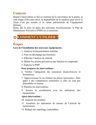 Contexte
Quand l’intervention se fait au moment de la survenance de la panne, le
coût risque d’être plus élevé, la disponibilité de la machine pour servir le
client n’est pas assurée et la valeur patrimoniale de l’équipement
diminue.
Donc, dès la mise en place des nouveaux investissements, le Plan de
Maintenance Préventive (PMP) est à construire.
COMMENT L’UTILISER ?
Étapes
Lors de l’installation des nouveaux équipements :
1. Analyser la documentation machine.
2. Faire un découpage par fonctions.
3. Effectuer l’analyse de criticité.
4. Définir les actions préventives par fonction et composant.
5. Élaborer le PMP.
Pour préparer les interventions :
6. Vérifier l’adéquation des ressources (main-d’œuvre et
fournitures).
7. Approvisionner le cas échéant les pièces nécessaires ; faire
appel à des compétences extérieures si elles ne sont pas
disponibles en interne.
8. Planifier les interventions.
9. Assurer la coordination avec les utilisateurs des
équipements.
Après intervention :
10. Analyser les résultats.
11. Actualiser les indicateurs de mesure de l’activité de
maintenance.
12. Rédiger des reportings exploitables.
 