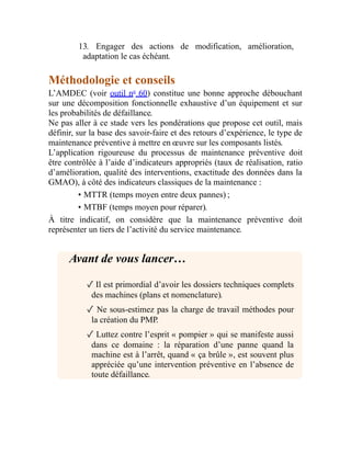13. Engager des actions de modification, amélioration,
adaptation le cas échéant.
Méthodologie et conseils
L’AMDEC (voir outil no
60) constitue une bonne approche débouchant
sur une décomposition fonctionnelle exhaustive d’un équipement et sur
les probabilités de défaillance.
Ne pas aller à ce stade vers les pondérations que propose cet outil, mais
définir, sur la base des savoir-faire et des retours d’expérience, le type de
maintenance préventive à mettre en œuvre sur les composants listés.
L’application rigoureuse du processus de maintenance préventive doit
être contrôlée à l’aide d’indicateurs appropriés (taux de réalisation, ratio
d’amélioration, qualité des interventions, exactitude des données dans la
GMAO), à côté des indicateurs classiques de la maintenance :
• MTTR (temps moyen entre deux pannes) ;
• MTBF (temps moyen pour réparer).
À titre indicatif, on considère que la maintenance préventive doit
représenter un tiers de l’activité du service maintenance.
Avant de vous lancer…
✓ Il est primordial d’avoir les dossiers techniques complets
des machines (plans et nomenclature).
✓ Ne sous-estimez pas la charge de travail méthodes pour
la création du PMP.
✓ Luttez contre l’esprit « pompier » qui se manifeste aussi
dans ce domaine : la réparation d’une panne quand la
machine est à l’arrêt, quand « ça brûle », est souvent plus
appréciée qu’une intervention préventive en l’absence de
toute défaillance.
 
