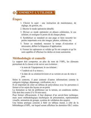 COMMENT L’UTILISER ?
Étapes
1. Choisir le sujet : une instruction de maintenance, de
réglage, de gestion, etc.
2. Décrire le mode opératoire détaillé.
3. Diviser ce mode opératoire en phases cohérentes, le cas
échéant, et souligner le point clé de chaque phase.
4. Synthétiser ce standard en une page et faire ressortir les
points importants avec des images, photos, schémas, etc.
5. Tester ce standard, mesurer le temps d’exécution si
nécessaire, définir la fréquence d’application.
6. Former les opérateurs et valider qu’ils ont compris et qu’ils
sont capables d’effectuer les tâches en toute autonomie.
Méthodologie et conseils
Le support doit comporter, en plus du nom de l’OPL, les éléments
permettant de le classer et de suivre son évolution :
• le nom de l’équipement, le cas échéant ;
• l’endroit où il se trouve ;
• la date de sa création/révision et sa version en cas de mise à
jour.
Selon le contexte, il peut contenir d’autres informations comme la
catégorie (réglage, dépannage, vérification, etc.).
Il est important de créer un tableau de polyvalence avec les personnes à
former et les sujets des leçons en un point.
La formation se fait de préférence sur le terrain, en conditions réelles.
Elle doit être courte (5 à 10 min-utes).
Pour former efficacement, il faut disposer d’un savoir-faire technique,
mais aussi méthodologique (techniques de présentation, représentation
visuelle, animation de groupe, système de validation des acquis).
Une bonne pratique consiste à bâtir un tableau mural, à côté de la
bibliothèque d’OPL, sur lequel seront affichées les dernières OLC créées
 