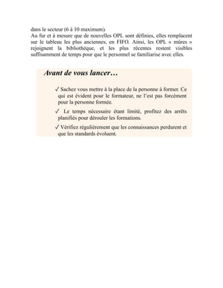 dans le secteur (6 à 10 maximum).
Au fur et à mesure que de nouvelles OPL sont définies, elles remplacent
sur le tableau les plus anciennes, en FIFO. Ainsi, les OPL « mûres »
rejoignent la bibliothèque, et les plus récentes restent visibles
suffisamment de temps pour que le personnel se familiarise avec elles.
Avant de vous lancer…
✓Sachez vous mettre à la place de la personne à former. Ce
qui est évident pour le formateur, ne l’est pas forcément
pour la personne formée.
✓ Le temps nécessaire étant limité, profitez des arrêts
planifiés pour dérouler les formations.
✓Vérifiez régulièrement que les connaissances perdurent et
que les standards évoluent.
 