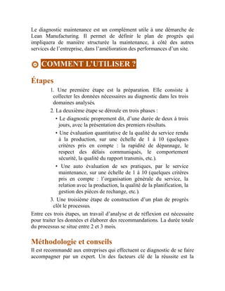 Le diagnostic maintenance est un complément utile à une démarche de
Lean Manufacturing. Il permet de définir le plan de progrès qui
impliquera de manière structurée la maintenance, à côté des autres
services de l’entreprise, dans l’amélioration des performances d’un site.
COMMENT L’UTILISER ?
Étapes
1. Une première étape est la préparation. Elle consiste à
collecter les données nécessaires au diagnostic dans les trois
domaines analysés.
2. La deuxième étape se déroule en trois phases :
• Le diagnostic proprement dit, d’une durée de deux à trois
jours, avec la présentation des premiers résultats.
• Une évaluation quantitative de la qualité du service rendu
à la production, sur une échelle de 1 à 10 (quelques
critères pris en compte : la rapidité de dépannage, le
respect des délais communiqués, le comportement
sécurité, la qualité du rapport transmis, etc.).
• Une auto évaluation de ses pratiques, par le service
maintenance, sur une échelle de 1 à 10 (quelques critères
pris en compte : l’organisation générale du service, la
relation avec la production, la qualité de la planification, la
gestion des pièces de rechange, etc.).
3. Une troisième étape de construction d’un plan de progrès
clôt le processus.
Entre ces trois étapes, un travail d’analyse et de réflexion est nécessaire
pour traiter les données et élaborer des recommandations. La durée totale
du processus se situe entre 2 et 3 mois.
Méthodologie et conseils
Il est recommandé aux entreprises qui effectuent ce diagnostic de se faire
accompagner par un expert. Un des facteurs clé de la réussite est la
 