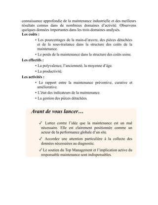 connaissance approfondie de la maintenance industrielle et des meilleurs
résultats connus dans de nombreux domaines d’activité. Observons
quelques données importantes dans les trois domaines analysés.
Les coûts :
• Les pourcentages de la main-d’œuvre, des pièces détachées
et de la sous-traitance dans la structure des coûts de la
maintenance.
• Le poids de la maintenance dans la structure des coûts usine.
Les effectifs :
• La polyvalence, l’ancienneté, la moyenne d’âge.
• La productivité.
Les activités :
• Le rapport entre la maintenance préventive, curative et
améliorative.
• L’état des indicateurs de la maintenance.
• La gestion des pièces détachées.
Avant de vous lancer…
✓ Luttez contre l’idée que la maintenance est un mal
nécessaire. Elle est clairement positionnée comme un
acteur de la performance globale d’un site.
✓ Accordez une attention particulière à la collecte des
données nécessaires au diagnostic.
✓Le soutien du Top Management et l’implication active du
responsable maintenance sont indispensables.
 