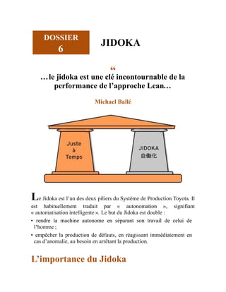 DOSSIER
6
JIDOKA
“
…le jidoka est une clé incontournable de la
performance de l’approche Lean…
Michael Ballé
Le Jidoka est l’un des deux piliers du Système de Production Toyota. Il
est habituellement traduit par « autonomation », signifiant
« automatisation intelligente ». Le but du Jidoka est double :
• rendre la machine autonome en séparant son travail de celui de
l’homme ;
• empêcher la production de défauts, en réagissant immédiatement en
cas d’anomalie, au besoin en arrêtant la production.
L’importance du Jidoka
 