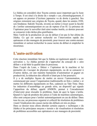 Le Jidoka est considéré chez Toyota comme aussi important que le Juste
à Temps. Il est situé à la droite du « temple » car, chronologiquement, il
est apparu en premier (l’écriture japonaise va de droite à gauche). Ses
origines remontent aux origines de Toyota, quand, dans les années 1930,
son fondateur, Sakishi Toyoda, inventa un métier à tisser ayant la faculté
de s’arrêter automatiquement en cas de rupture d’un fil. La présence de
l’opérateur pour le surveiller était ainsi rendue inutile, ce dernier pouvant
se consacrer à des tâches plus gratifiantes.
Mais l’arrêt de la production en cas de défaut n’est pas le but ultime du
Jidoka. Ce qui est surtout recherché est l’intervention rapide des
opérateurs et des managers de proximité, pour trouver une contre-mesure
immédiate et surtout rechercher la cause racine du défaut et empêcher la
récurrence.
L’auto-activation
Cette réaction immédiate fait que le Jidoka est également appelé « auto-
activation ». Le Jidoka permet de s’approcher du concept de « zéro
défaut » et de bâtir la qualité dans le processus.
Dans l’esprit du Lean, « libérer » l’opérateur de la machine et lui
permettre de s’occuper de plusieurs équipements, ou de se consacrer à
d’autres tâches, est une manière humaniste d’automatiser et gagner en
productivité, la réduction des effectifs n’étant pas le but poursuivi.
Il y a de multiples façons de mettre en œuvre l’autonomation, en
commençant par casser l’organisation traditionnelle en îlots « métier » et
mettre les différents équipements en flux, cadencés au Takt Time. Dans
les industries d’assemblage en grande série, un dispositif qui signale
l’apparition du défaut, appelé ANDON, permet à l’encadrement
d’intervenir pour résoudre le problème, faute de quoi la ligne s’arrête.
Quand il s’agit de produire des pièces à l’aide de machines automatiques,
elles sont conçues pour s’arrêter automatiquement en cas de défaut. Dans
tous les cas, un processus organisé et collectif de résolution de problèmes
visant l’éradication des causes racine des défauts est mis en place.
Dans ce dossier nous allons aborder certains aspects « techniques » du
Jidoka et les principaux moyens « terrain » de visualisation et résolution
de problèmes accessibles aux opérateurs et aux managers de proximité.
 