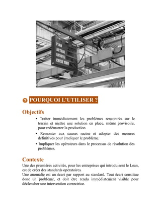 POURQUOI L’UTILISER ?
Objectifs
• Traiter immédiatement les problèmes rencontrés sur le
terrain et mettre une solution en place, même provisoire,
pour redémarrer la production.
• Remonter aux causes racine et adopter des mesures
définitives pour éradiquer le problème.
• Impliquer les opérateurs dans le processus de résolution des
problèmes.
Contexte
Une des premières activités, pour les entreprises qui introduisent le Lean,
est de créer des standards opératoires.
Une anomalie est un écart par rapport au standard. Tout écart constitue
donc un problème, et doit être rendu immédiatement visible pour
déclencher une intervention correctrice.
 
