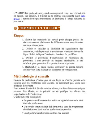 L’ANDON fait partie des moyens de management visuel qui répondent à
ce besoin. Par ailleurs, à l’instar de la matrice auto-qualité (voir outil
no
48), il permet de ne pas transmettre un problème à l’étape suivante du
processus.
COMMENT L’UTILISER ?
Étapes
1. Établir les standards de travail pour chaque poste. Ils
doivent montrer clairement la différence entre une situation
normale et anormale.
2. Définir et installer le dispositif de signalisation des
anomalies, visible par tous et notamment le responsable de la
ligne. Il doit indiquer l’endroit et la raison du problème.
3. Définir le processus d’intervention et résolution du
problème. Il doit prévoir les moyens provisoires, le cas
échéant, pour permettre à la production de reprendre.
4. Rechercher la cause racine, appliquer la contre-mesure
définitive et faire évoluer les standards en conséquence.
Méthodologie et conseils
Comme la perfection n’existe pas, si une ligne ne s’arrête jamais, cela
signifie que les problèmes sont cachés, ne remontent pas, donc sont
difficiles à résoudre.
Pour autant, l’arrêt doit être la solution ultime, car les effets économiques
peuvent être élevés, et la priorité est de protéger les clients des
imperfections de l’entreprise.
C’est pour cette raison que :
• Le processus d’intervention suite au signal d’anomalie doit
être très performant.
• Un certain temps d’arrêt doit être prévu dans le programme
de fabrication, basé sur les performances passées.
• Un objectif d’amélioration doit lui être associé.
 