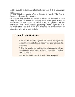 À titre indicatif, ce temps varie habituellement entre 5 et 15 minutes par
jour.
L’ANDON indique souvent d’autres données, comme le Takt Time et
l’avance ou le retard de production.
Le principe de l’ANDON est applicable aussi à des industries à cycle
long (aéronautique, industries navales), entre autres pour assurer la
synchronisation des postes de travail. Ainsi, le système Yo-I-Don
(Attention – Prêt – Partez) consiste, pour chaque poste, à signaler à la fin
du cycle si tout s’est bien passé, pour permettre aux postes suivants de
poursuivre le travail en toute sérénité.
Avant de vous lancer…
✓ En cas de difficulté signalée, ce sont les managers de
proximité qui sont chargés d’intervenir pour résoudre le
problème.
✓ Souvent, ce rôle est joué par des animateurs ou pilotes
sans fonction hiérarchique. Veillez à ce que leur formation
soit à la hauteur.
✓Ne pas confondre l’ANDON avec l’arrêt d’urgence.
 