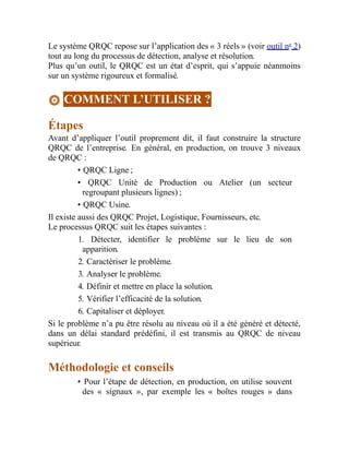 Le système QRQC repose sur l’application des « 3 réels » (voir outil no
2)
tout au long du processus de détection, analyse et résolution.
Plus qu’un outil, le QRQC est un état d’esprit, qui s’appuie néanmoins
sur un système rigoureux et formalisé.
COMMENT L’UTILISER ?
Étapes
Avant d’appliquer l’outil proprement dit, il faut construire la structure
QRQC de l’entreprise. En général, en production, on trouve 3 niveaux
de QRQC :
• QRQC Ligne ;
• QRQC Unité de Production ou Atelier (un secteur
regroupant plusieurs lignes) ;
• QRQC Usine.
Il existe aussi des QRQC Projet, Logistique, Fournisseurs, etc.
Le processus QRQC suit les étapes suivantes :
1. Détecter, identifier le problème sur le lieu de son
apparition.
2. Caractériser le problème.
3. Analyser le problème.
4. Définir et mettre en place la solution.
5. Vérifier l’efficacité de la solution.
6. Capitaliser et déployer.
Si le problème n’a pu être résolu au niveau où il a été généré et détecté,
dans un délai standard prédéfini, il est transmis au QRQC de niveau
supérieur.
Méthodologie et conseils
• Pour l’étape de détection, en production, on utilise souvent
des « signaux », par exemple les « boîtes rouges » dans
 