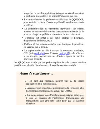 lesquelles on met les produits défectueux, en visualisant ainsi
le problème à résoudre et en attirant l’attention sur eux.
• La caractérisation du problème se fait avec le QQOQCCP,
pour avoir la certitude d’avoir appréhendé tous les aspects du
problème.
• La communication est également importante : les clients
internes et externes doivent être correctement informés de la
prise en charge du problème et du stade de son traitement.
• L’analyse fait appel à des outils adaptés (5 pourquoi,
diagramme d’Ishikawa, etc.).
• L’efficacité des actions réalisées pour éradiquer le problème
est vérifiée sur le terrain.
• La capitalisation se fait à travers de nouveaux standards,
OPL (voir outil no
43) ou A3 (voir outil no
17), afin d’éviter
la récurrence, l’occurrence sur d’autres lignes ou sur les
nouveaux produits.
Les QRQC sont traités par des petites équipes lors de courtes réunions
quotidiennes, dont le déroulement et les outils sont standardisés.
Avant de vous lancer…
✓ En tant que manager, assurez-vous de la stricte
application de la méthodologie.
✓Accordez une importance primordiale à la formation et à
l’accompagnement au déploiement des QRQC.
✓ La même rigueur dans l’application des règles est exigée
à tous les niveaux de l’entreprise. L’exemplarité du
management doit être sans faille pour que le système
réussisse.
 