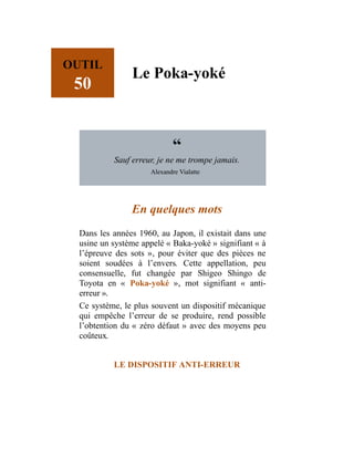OUTIL
50
Le Poka-yoké
“
Sauf erreur, je ne me trompe jamais.
Alexandre Vialatte
En quelques mots
Dans les années 1960, au Japon, il existait dans une
usine un système appelé « Baka-yoké » signifiant « à
l’épreuve des sots », pour éviter que des pièces ne
soient soudées à l’envers. Cette appellation, peu
consensuelle, fut changée par Shigeo Shingo de
Toyota en « Poka-yoké », mot signifiant « anti-
erreur ».
Ce système, le plus souvent un dispositif mécanique
qui empêche l’erreur de se produire, rend possible
l’obtention du « zéro défaut » avec des moyens peu
coûteux.
LE DISPOSITIF ANTI-ERREUR
 