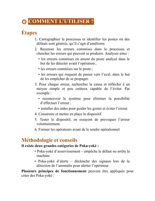 COMMENT L’UTILISER ?
Étapes
1. Cartographier le processus et identifier les postes où des
défauts sont générés, qu’il s’agit d’améliorer.
2. Recenser les erreurs commises dans le processus et
chercher les erreurs qui peuvent se produire. Analyser ainsi :
• les erreurs commises en amont du poste analysé dans le
but de les détecter avant l’opération ;
• les erreurs commises sur le poste ;
• les erreurs qui risquent de passer vers l’aval, dans le but
de les empêcher de se propager.
3. Pour chaque erreur, rechercher la cause et réfléchir à un
moyen simple et peu coûteux capable de l’éviter. Par
exemple :
• reconcevoir le système pour éliminer la possibilité
d’effectuer l’erreur ;
• installer des aides pour guider les gestes et éviter l’erreur.
4. Construire et mettre en place le dispositif.
5. Tester le dispositif, en essayent de provoquer l’erreur
volontairement.
6. Former les opérateurs avant de le rendre opérationnel.
Méthodologie et conseils
Il existe deux grandes catégories de Poka-yoké :
• Poka-yoké d’asservissement – empêche le défaut ou arrête la
machine.
• Poka-yoké d’alerte – déclenche des signaux lors de la
détection de l’anomalie pour alerter l’opérateur.
Plusieurs principes de fonctionnement peuvent être appliqués pour
créer des Poka-yoké :
 