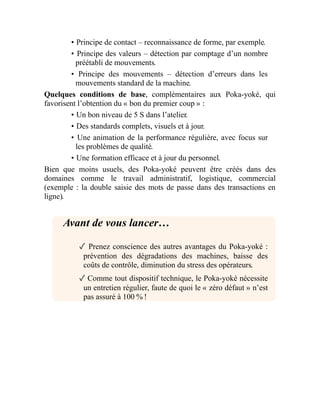 • Principe de contact – reconnaissance de forme, par exemple.
• Principe des valeurs – détection par comptage d’un nombre
préétabli de mouvements.
• Principe des mouvements – détection d’erreurs dans les
mouvements standard de la machine.
Quelques conditions de base, complémentaires aux Poka-yoké, qui
favorisent l’obtention du « bon du premier coup » :
• Un bon niveau de 5 S dans l’atelier.
• Des standards complets, visuels et à jour.
• Une animation de la performance régulière, avec focus sur
les problèmes de qualité.
• Une formation efficace et à jour du personnel.
Bien que moins usuels, des Poka-yoké peuvent être créés dans des
domaines comme le travail administratif, logistique, commercial
(exemple : la double saisie des mots de passe dans des transactions en
ligne).
Avant de vous lancer…
✓ Prenez conscience des autres avantages du Poka-yoké :
prévention des dégradations des machines, baisse des
coûts de contrôle, diminution du stress des opérateurs.
✓ Comme tout dispositif technique, le Poka-yoké nécessite
un entretien régulier, faute de quoi le « zéro défaut » n’est
pas assuré à 100 % !
 
