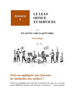 DOSSIER
7
LE LEAN
OFFICE
ET SERVICES
“
Un service vaut ce qu’il coûte.
Victor Hugo
Peut-on appliquer aux bureaux
les méthodes des ateliers ?
Parmi les paradigmes que rencontre le praticien du Lean, il y a un qui
prend différentes formes, mais qui peut se résumer à : « Nous sommes
 