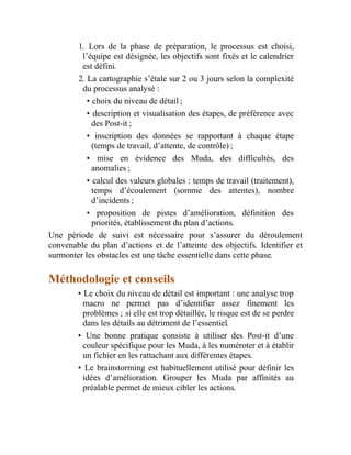 1. Lors de la phase de préparation, le processus est choisi,
l’équipe est désignée, les objectifs sont fixés et le calendrier
est défini.
2. La cartographie s’étale sur 2 ou 3 jours selon la complexité
du processus analysé :
• choix du niveau de détail ;
• description et visualisation des étapes, de préférence avec
des Post-it ;
• inscription des données se rapportant à chaque étape
(temps de travail, d’attente, de contrôle) ;
• mise en évidence des Muda, des difficultés, des
anomalies ;
• calcul des valeurs globales : temps de travail (traitement),
temps d’écoulement (somme des attentes), nombre
d’incidents ;
• proposition de pistes d’amélioration, définition des
priorités, établissement du plan d’actions.
Une période de suivi est nécessaire pour s’assurer du déroulement
convenable du plan d’actions et de l’atteinte des objectifs. Identifier et
surmonter les obstacles est une tâche essentielle dans cette phase.
Méthodologie et conseils
• Le choix du niveau de détail est important : une analyse trop
macro ne permet pas d’identifier assez finement les
problèmes ; si elle est trop détaillée, le risque est de se perdre
dans les détails au détriment de l’essentiel.
• Une bonne pratique consiste à utiliser des Post-it d’une
couleur spécifique pour les Muda, à les numéroter et à établir
un fichier en les rattachant aux différentes étapes.
• Le brainstorming est habituellement utilisé pour définir les
idées d’amélioration. Grouper les Muda par affinités au
préalable permet de mieux cibler les actions.
 