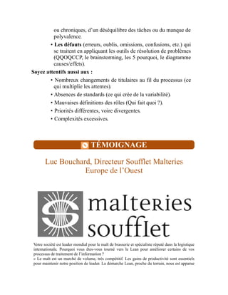 ou chroniques, d’un déséquilibre des tâches ou du manque de
polyvalence.
• Les défauts (erreurs, oublis, omissions, confusions, etc.) qui
se traitent en appliquant les outils de résolution de problèmes
(QQOQCCP, le brainstorming, les 5 pourquoi, le diagramme
causes/effets).
Soyez attentifs aussi aux :
• Nombreux changements de titulaires au fil du processus (ce
qui multiplie les attentes).
• Absences de standards (ce qui crée de la variabilité).
• Mauvaises définitions des rôles (Qui fait quoi ?).
• Priorités différentes, voire divergentes.
• Complexités excessives.
TÉMOIGNAGE
Luc Bouchard, Directeur Soufflet Malteries
Europe de l’Ouest
Votre société est leader mondial pour le malt de brasserie et spécialiste réputé dans la logistique
internationale. Pourquoi vous êtes-vous tourné vers le Lean pour améliorer certains de vos
processus de traitement de l’information ?
« Le malt est un marché de volume, très compétitif. Les gains de productivité sont essentiels
pour maintenir notre position de leader. La démarche Lean, proche du terrain, nous est apparue
 