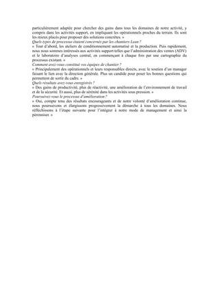 particulièrement adaptée pour chercher des gains dans tous les domaines de notre activité, y
compris dans les activités support, en impliquant les opérationnels proches du terrain. Ils sont
les mieux placés pour proposer des solutions concrètes. »
Quels types de processus étaient concernés par les chantiers Lean ?
« Tout d’abord, les ateliers de conditionnement automatisé et la production. Puis rapidement,
nous nous sommes intéressés aux activités support telles que l’administration des ventes (ADV)
et le laboratoire d’analyses central, en commençant à chaque fois par une cartographie du
processus existant. »
Comment avez-vous constitué vos équipes de chantier ?
« Principalement des opérationnels et leurs responsables directs, avec le soutien d’un manager
faisant le lien avec la direction générale. Plus un candide pour poser les bonnes questions qui
permettent de sortir du cadre. »
Quels résultats avez-vous enregistrés ?
« Des gains de productivité, plus de réactivité, une amélioration de l’environnement de travail
et de la sécurité. Et aussi, plus de sérénité dans les activités sous pression. »
Poursuivez-vous le processus d’amélioration ?
« Oui, compte tenu des résultats encourageants et de notre volonté d’amélioration continue,
nous poursuivons et élargissons progressivement la démarche à tous les domaines. Nous
réfléchissons à l’étape suivante pour l’intégrer à notre mode de management et ainsi la
pérenniser. »
 