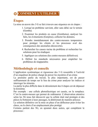 COMMENT L’UTILISER ?
Étapes
La mise en œuvre des 3 G se fait à travers une séquence en six étapes :
1. Lorsqu’un problème survient, aller sans délai sur le terrain
(Gemba).
2. Examiner les produits en cause (Gembutsu), analyser les
faits, les événements (Genjitsu), collecter les données.
3. Prendre immédiatement des contre-mesures temporaires
pour protéger les clients et les processus aval des
conséquences des anomalies découvertes.
4. Rechercher les causes racine du problème et rechercher les
solutions pour les éradiquer.
5. Appliquer ces solutions (les contre-mesures définitives).
6. Définir les standards nécessaires pour empêcher les
problèmes de réapparaître.
Méthodologie et conseils
L’application systématique et rigoureuse des 3 G ressemble à l’activité
d’un enquêteur de police chargé de percer les mystères d’un crime.
La première partie du travail, la plus importante, est de passer
suffisamment de temps sur le lieu du crime pour analyser les indices et
interroger les témoins.
La partie la plus difficile dans le déroulement des 6 étapes est de dépasser
la troisième.
Par exemple : une cellule photoélectrique est cassée, on la remplace.
C’est la contre-mesure qui permet de redémarrer. L’observation attentive
selon les 3G nous fait découvrir que la cellule était mal protégée et des
pièces la frottaient à leurs passages, la détériorant de manière précoce.
La solution définitive est la mise en place d’un déflecteur pour éviter les
chocs, ou le choix d’un emplacement plus protégé.
Certains parlent des 5G, en ajoutant deux autres, qui complètent le
processus :
 