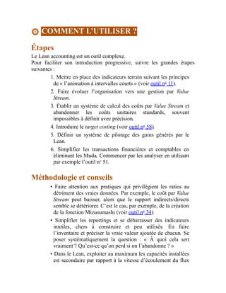 COMMENT L’UTILISER ?
Étapes
Le Lean accounting est un outil complexe.
Pour faciliter son introduction progressive, suivre les grandes étapes
suivantes :
1. Mettre en place des indicateurs terrain suivant les principes
de « l’animation à intervalles courts » (voir outil no
11).
2. Faire évoluer l’organisation vers une gestion par Value
Stream.
3. Établir un système de calcul des coûts par Value Stream et
abandonner les coûts unitaires standards, souvent
impossibles à définir avec précision.
4. Introduire le target costing (voir outil no
58).
5. Définir un système de pilotage des gains générés par le
Lean.
6. Simplifier les transactions financières et comptables en
éliminant les Muda. Commencer par les analyser en utilisant
par exemple l’outil no
51.
Méthodologie et conseils
• Faire attention aux pratiques qui privilégient les ratios au
détriment des vraies données. Par exemple, le coût par Value
Stream peut baisser, alors que le rapport indirects/directs
semble se détériorer. C’est le cas, par exemple, de la création
de la fonction Mizusumashi (voir outil no
34).
• Simplifier les reportings et se débarrasser des indicateurs
inutiles, chers à construire et peu utilisés. En faire
l’inventaire et préciser la vraie valeur ajoutée de chacun. Se
poser systématiquement la question : « À quoi cela sert
vraiment ? Qu’est-ce qu’on perd si on l’abandonne ? »
• Dans le Lean, exploiter au maximum les capacités installées
est secondaire par rapport à la vitesse d’écoulement du flux
 