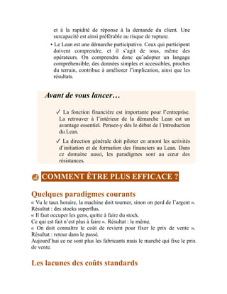 et à la rapidité de réponse à la demande du client. Une
surcapacité est ainsi préférable au risque de rupture.
• Le Lean est une démarche participative. Ceux qui participent
doivent comprendre, et il s’agit de tous, même des
opérateurs. On comprendra donc qu’adopter un langage
compréhensible, des données simples et accessibles, proches
du terrain, contribue à améliorer l’implication, ainsi que les
résultats.
Avant de vous lancer…
✓ La fonction financière est importante pour l’entreprise.
La retrouver à l’intérieur de la démarche Lean est un
avantage essentiel. Pensez-y dès le début de l’introduction
du Lean.
✓ La direction générale doit piloter en amont les activités
d’initiation et de formation des financiers au Lean. Dans
ce domaine aussi, les paradigmes sont au cœur des
résistances.
COMMENT ÊTRE PLUS EFFICACE ?
Quelques paradigmes courants
« Vu le taux horaire, la machine doit tourner, sinon on perd de l’argent ».
Résultat : des stocks superflus.
« Il faut occuper les gens, quitte à faire du stock.
Ce qui est fait n’est plus à faire ». Résultat : le même.
« On doit connaître le coût de revient pour fixer le prix de vente ».
Résultat : retour dans le passé.
Aujourd’hui ce ne sont plus les fabricants mais le marché qui fixe le prix
de vente.
Les lacunes des coûts standards
 