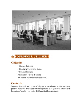 POURQUOI L’UTILISER ?
Objectifs
• Gagner du temps.
• Rendre le travail plus facile.
• Évacuer le stress.
• Renforcer l’esprit d’équipe.
• Créer un environnement convivial.
Contexte
Souvent, le travail de bureau s’effectue « en solitaire », chacun a ses
propres méthodes de classement et rangement, la polyvalence est faible et
la routine s’installe ; les pertes d’efficacité et le stress aussi.
 