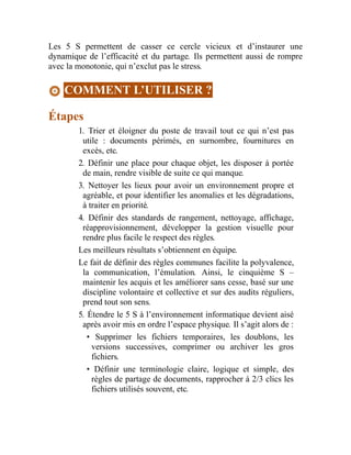 Les 5 S permettent de casser ce cercle vicieux et d’instaurer une
dynamique de l’efficacité et du partage. Ils permettent aussi de rompre
avec la monotonie, qui n’exclut pas le stress.
COMMENT L’UTILISER ?
Étapes
1. Trier et éloigner du poste de travail tout ce qui n’est pas
utile : documents périmés, en surnombre, fournitures en
excès, etc.
2. Définir une place pour chaque objet, les disposer à portée
de main, rendre visible de suite ce qui manque.
3. Nettoyer les lieux pour avoir un environnement propre et
agréable, et pour identifier les anomalies et les dégradations,
à traiter en priorité.
4. Définir des standards de rangement, nettoyage, affichage,
réapprovisionnement, développer la gestion visuelle pour
rendre plus facile le respect des règles.
Les meilleurs résultats s’obtiennent en équipe.
Le fait de définir des règles communes facilite la polyvalence,
la communication, l’émulation. Ainsi, le cinquième S –
maintenir les acquis et les améliorer sans cesse, basé sur une
discipline volontaire et collective et sur des audits réguliers,
prend tout son sens.
5. Étendre le 5 S à l’environnement informatique devient aisé
après avoir mis en ordre l’espace physique. Il s’agit alors de :
• Supprimer les fichiers temporaires, les doublons, les
versions successives, comprimer ou archiver les gros
fichiers.
• Définir une terminologie claire, logique et simple, des
règles de partage de documents, rapprocher à 2/3 clics les
fichiers utilisés souvent, etc.
 