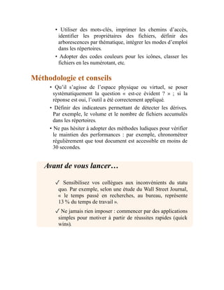 • Utiliser des mots-clés, imprimer les chemins d’accès,
identifier les propriétaires des fichiers, définir des
arborescences par thématique, intégrer les modes d’emploi
dans les répertoires.
• Adopter des codes couleurs pour les icônes, classer les
fichiers en les numérotant, etc.
Méthodologie et conseils
• Qu’il s’agisse de l’espace physique ou virtuel, se poser
systématiquement la question « est-ce évident ? » ; si la
réponse est oui, l’outil a été correctement appliqué.
• Définir des indicateurs permettant de détecter les dérives.
Par exemple, le volume et le nombre de fichiers accumulés
dans les répertoires.
• Ne pas hésiter à adopter des méthodes ludiques pour vérifier
le maintien des performances : par exemple, chronométrer
régulièrement que tout document est accessible en moins de
30 secondes.
Avant de vous lancer…
✓ Sensibilisez vos collègues aux inconvénients du statu
quo. Par exemple, selon une étude du Wall Street Journal,
« le temps passé en recherches, au bureau, représente
13 % du temps de travail ».
✓Ne jamais rien imposer : commencer par des applications
simples pour motiver à partir de réussites rapides (quick
wins).
 