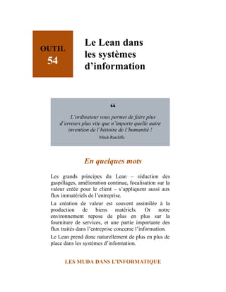 OUTIL
54
Le Lean dans
les systèmes
d’information
“
L’ordinateur vous permet de faire plus
d’erreurs plus vite que n’importe quelle autre
invention de l’histoire de l’humanité !
Mitch Ratcliffe
En quelques mots
Les grands principes du Lean – réduction des
gaspillages, amélioration continue, focalisation sur la
valeur créée pour le client – s’appliquent aussi aux
flux immatériels de l’entreprise.
La création de valeur est souvent assimilée à la
production de biens matériels. Or notre
environnement repose de plus en plus sur la
fourniture de services, et une partie importante des
flux traités dans l’entreprise concerne l’information.
Le Lean prend donc naturellement de plus en plus de
place dans les systèmes d’information.
LES MUDA DANS L’INFORMATIQUE
 