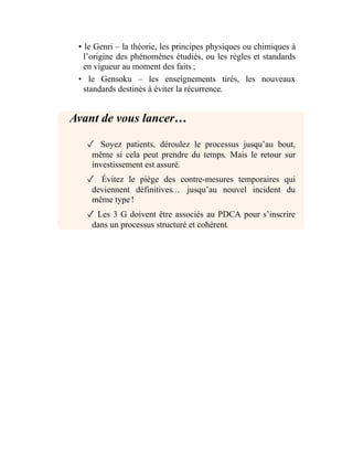 • le Genri – la théorie, les principes physiques ou chimiques à
l’origine des phénomènes étudiés, ou les règles et standards
en vigueur au moment des faits ;
• le Gensoku – les enseignements tirés, les nouveaux
standards destinés à éviter la récurrence.
Avant de vous lancer…
✓ Soyez patients, déroulez le processus jusqu’au bout,
même si cela peut prendre du temps. Mais le retour sur
investissement est assuré.
✓ Évitez le piège des contre-mesures temporaires qui
deviennent définitives… jusqu’au nouvel incident du
même type !
✓ Les 3 G doivent être associés au PDCA pour s’inscrire
dans un processus structuré et cohérent.
 