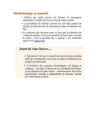 Méthodologie et conseils
• Utiliser des outils comme les forums, la messagerie
instantanée, l’emploi de liens au lieu de pièces jointes.
• La possibilité de réaliser souvent les activités permet de
réduire la taille des lots de traitement et donc d’accélérer les
flux.
• La réduction des lots peut aussi se faire par la réduction de
l’unité de gestion. Il est ainsi possible de livrer plus souvent
le client : c’est le principe des « sprints » des méthodes
agiles (voir outil no
61).
Avant de vous lancer…
✓ Anticipez le fait que le travail est souvent perçu comme
difficile à standardiser, et la mise en place d’indicateurs de
progrès peu pratiquée.
✓ L’évolution des systèmes informatiques est longue et
coûteuse : travaillez d’abord sur les standards individuels
et les éléments les plus faciles : uniformisation des outils
bureautiques, partage et disponibilité de données, qualité
de l’information fournie.
 